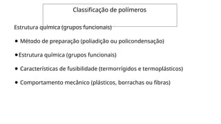 Classificação de polímeros
Estrutura química (grupos funcionais)
⚫ Método de preparação (poliadição ou policondensação)
⚫Estrutura química (grupos funcionais)
⚫ Características de fusibilidade (termorrígidos e termoplásticos)
⚫ Comportamento mecânico (plásticos, borrachas ou fibras)
 