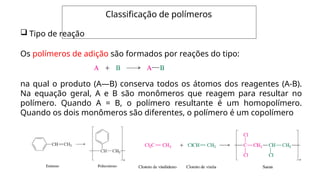 Classificação de polímeros
 Tipo de reação
Os polímeros de adição são formados por reações do tipo:
na qual o produto (A—B) conserva todos os átomos dos reagentes (A-B).
Na equação geral, A e B são monômeros que reagem para resultar no
polímero. Quando A = B, o polímero resultante é um homopolímero.
Quando os dois monômeros são diferentes, o polímero é um copolímero
 