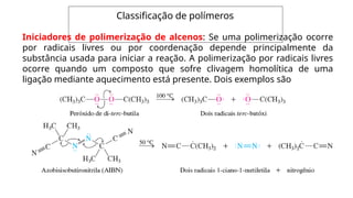 Classificação de polímeros
Iniciadores de polimerização de alcenos: Se uma polimerização ocorre
por radicais livres ou por coordenação depende principalmente da
substância usada para iniciar a reação. A polimerização por radicais livres
ocorre quando um composto que sofre clivagem homolítica de uma
ligação mediante aquecimento está presente. Dois exemplos são
 