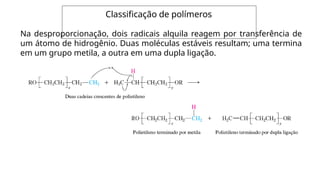 Classificação de polímeros
Na desproporcionação, dois radicais alquila reagem por transferência de
um átomo de hidrogênio. Duas moléculas estáveis resultam; uma termina
em um grupo metila, a outra em uma dupla ligação.
 