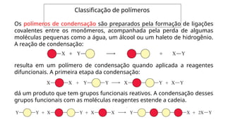Classificação de polímeros
Os polímeros de condensação são preparados pela formação de ligações
covalentes entre os monômeros, acompanhada pela perda de algumas
moléculas pequenas como a água, um álcool ou um haleto de hidrogênio.
A reação de condensação:
resulta em um polímero de condensação quando aplicada a reagentes
difuncionais. A primeira etapa da condensação:
dá um produto que tem grupos funcionais reativos. A condensação desses
grupos funcionais com as moléculas reagentes estende a cadeia.
 
