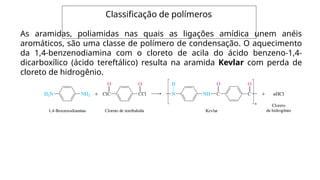 Classificação de polímeros
As aramidas, poliamidas nas quais as ligações amídica unem anéis
aromáticos, são uma classe de polímero de condensação. O aquecimento
da 1,4-benzenodiamina com o cloreto de acila do ácido benzeno-1,4-
dicarboxílico (ácido tereftálico) resulta na aramida Kevlar com perda de
cloreto de hidrogênio.
 