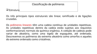 Classificação de polímeros
 Estrutura
Os três principais tipos estruturais são linear, ramificado e de ligações
cruzadas.
Os polímeros lineares têm uma cadeia contínua de unidades repetitivas.
As unidades repetitivas dentro da cadeia estão sujeitas aos requisitos
conformacionais normais da química orgânica. A coleção de cadeias pode
variar de aleatória, como uma tigela de espaguete, até ordenada.
Descrevemos os polímeros do extremo aleatório como amorfos e aqueles
do extremo ordenado como cristalinos.
 