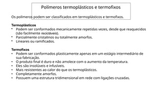 Polímeros termoplásticos e termofixos
Os polímeros podem ser classificados em termoplásticos e termofixos.
Termoplásticos
• Podem ser conformados mecanicamente repetidas vezes, desde que reaquecidos
(são facilmente recicláveis).
• Parcialmente cristalinos ou totalmente amorfos.
• Lineares ou ramificados.
Termofixos
• Podem ser conformados plasticamente apenas em um estágio intermediário de
sua fabricação.
• O produto final é duro e não amolece com o aumento da temperatura.
• Eles são insolúveis e infusíveis.
• Mais resistentes ao calor do que os termoplásticos.
• Completamente amorfos.
• Possuem uma estrutura tridimensional em rede com ligações cruzadas.
 