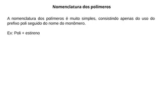 Nomenclatura dos polímeros
A nomenclatura dos polímeros é muito simples, consistindo apenas do uso do
prefixo poli seguido do nome do monômero.
Ex: Poli + estireno
 