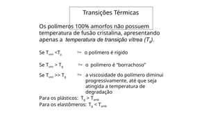 Os polímeros 100% amorfos não possuem
temperatura de fusão cristalina, apresentando
apenas a temperatura de transição vítrea (Tg).
Se Tuso <Tg  o polímero é rígido
Se Tuso > Tg  o polímero é “borrachoso”
Se Tuso >> Tg  a viscosidade do polímero diminui
progressivamente, até que seja
atingida a temperatura de
degradação
Para os plásticos: Tg > Tamb
Para os elastômeros: Tg < Tamb
Transições Térmicas
 