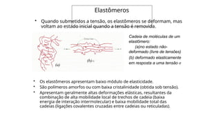Elastômeros
• Os elastômeros apresentam baixo módulo de elasticidade.
• São polímeros amorfos ou com baixa cristalinidade (obtida sob tensão).
• Apresentam geralmente altas deformações elásticas, resultantes da
combinação de alta mobilidade local de trechos de cadeia (baixa
energia de interação intermolecular) e baixa mobilidade total das
cadeias (ligações covalentes cruzadas entre cadeias ou reticuladas).
(b)
(a)
• Quando submetidos a tensão, os elastômeros se deformam, mas
voltam ao estado inicial quando a tensão é removida.
Cadeia de moléculas de um
elastômero:
(a)no estado não-
deformado (livre de tensões)
(b) deformado elasticamente
em resposta a uma tensão σ
 