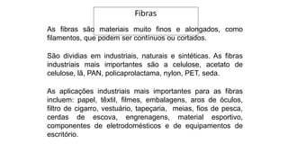 As fibras são materiais muito finos e alongados, como
filamentos, que podem ser contínuos ou cortados.
São dividias em industriais, naturais e sintéticas. As fibras
industriais mais importantes são a celulose, acetato de
celulose, lã, PAN, policaprolactama, nylon, PET, seda.
As aplicações industriais mais importantes para as fibras
incluem: papel, têxtil, filmes, embalagens, aros de óculos,
filtro de cigarro, vestuário, tapeçaria, meias, fios de pesca,
cerdas de escova, engrenagens, material esportivo,
componentes de eletrodomésticos e de equipamentos de
escritório.
Fibras
 