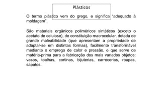 O termo plástico vem do grego, e significa “adequado à
moldagem”.
São materiais orgânicos poliméricos sintéticos (exceto o
acetato de celulose), de constituição macrocelular, dotada de
grande maleabilidade (que apresentam a propriedade de
adaptar-se em distintas formas), facilmente transformável
mediante o emprego de calor e pressão, e que serve de
matéria-prima para a fabricação dos mais variados objetos:
vasos, toalhas, cortinas, bijuterias, carrocerias, roupas,
sapatos.
Plásticos
 