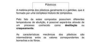 A matéria-prima dos plásticos geralmente é o petróleo, que é
formado por uma complexa mistura de compostos.
Pelo fato de estes compostos possuírem diferentes
temperaturas de ebulição, é possível separá-los através de
um processo conhecido como destilação ou
craqueamento.
As características mecânicas dos plásticos são
intermediárias entre os valores correspondentes às
borrachas e às fibras.
Plásticos
 