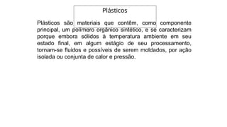 Plásticos são materiais que contêm, como componente
principal, um polímero orgânico sintético, e se caracterizam
porque embora sólidos à temperatura ambiente em seu
estado final, em algum estágio de seu processamento,
tornam-se fluidos e possíveis de serem moldados, por ação
isolada ou conjunta de calor e pressão.
Plásticos
 