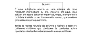 É uma substância amorfa ou uma mistura, de peso
molecular intermediário ou alto, insolúvel em água, mas
solúvel em alguns solventes orgânicos, e que, à temperatura
ordinária, é sólida ou um líquido muito viscoso, que amolece
gradualmente por aquecimento.
Todas as resinas naturais são solúveis e fusíveis, e todos os
polímeros sintéticos que obedecem às condições acima
apontadas são também chamados de resinas sintéticas.
Resinas
 