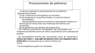 Processamento de polímeros
•A técnica usada para o processamento de um polímero
depende basicamente:
(1) de o material ser termoplástico ou termofixo.
(2) da temperatura na qual ele amolece, no caso de material
termoplástico.
(3)da estabilidade química (resistência à degradação oxidativa e à
diminuição da massa molar das moléculas) do material a ser
processado.
(4) da geometria e do tamanho do produto final.
•Os materiais poliméricos normalmente são processados em
temperaturas elevadas (acima de 100oC) e geralmente com a aplicação de
pressão.
•Os termoplásticos amorfos são processados acima da temperatura
de transição vítrea e os semicristalinos acima da temperatura de
fusão. Em
ambos os casos a aplicação de pressão deve ser mantida durante
o
resfriamento da peça para que a mesma retenha sua
forma .
• Os termoplásticos podem ser reciclados.
 