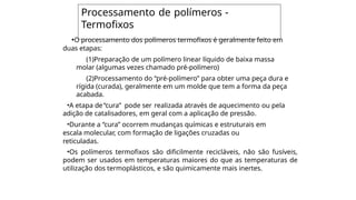 •O processamento dos polímeros termofixos é geralmente feito em
duas etapas:
(1)Preparação de um polímero linear líquido de baixa massa
molar (algumas vezes chamado pré-polímero)
(2)Processamento do “pré-polímero” para obter uma peça dura e
rígida (curada), geralmente em um molde que tem a forma da peça
acabada.
•A etapa de“cura” pode ser realizada através de aquecimento ou pela
adição de catalisadores, em geral com a aplicação de pressão.
•Durante a “cura” ocorrem mudanças químicas e estruturais em
escala molecular, com formação de ligações cruzadas ou
reticuladas.
•Os polímeros termofixos são dificilmente recicláveis, não são fusíveis,
podem ser usados em temperaturas maiores do que as temperaturas de
utilização dos termoplásticos, e são quimicamente mais inertes.
Processamento de polímeros -
Termofixos
 