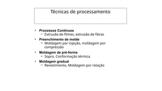 Técnicas de processamento
• Processos Contínuos
– Extrusão de filmes, extrusão de fibras
• Preenchimento de molde
– Moldagem por injeção, moldagem por
compressão
• Moldagem de pré-forma
– Sopro, Conformação térmica
• Moldagem gradual
– Revestimento, Moldagem por rotação
 
