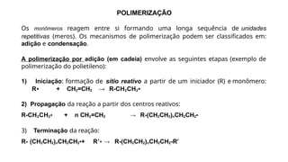POLIMERIZAÇÃO
Os monômeros reagem entre si formando uma longa sequência de unidades
repetitivas (meros). Os mecanismos de polimerização podem ser classificados em:
adição e condensação.
A polimerização por adição (em cadeia) envolve as seguintes etapas (exemplo de
polimerização do polietileno):
1) Iniciação: formação de sítio reativo a partir de um iniciador (R) e monômero:
R• + CH2=CH2 → R-CH2CH2•
2) Propagação da reação a partir dos centros reativos:
R-CH2CH2• + n CH2=CH2 → R-(CH2CH2)nCH2CH2•
3) Terminação da reação:
R- (CH2CH2)nCH2CH2•+ R’• → R-(CH2CH2)nCH2CH2-R’
 