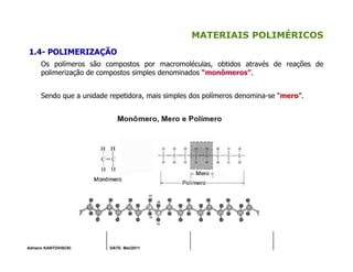 Adriano KANTOVISCKI DATE: Mai/2011
MATERIAIS POLIMÉRICOS
1.4- POLIMERIZAÇÃO
Os polímeros são compostos por macromoléculas, obtidos através de reações de
polimerização de compostos simples denominados “monômeros”.
Sendo que a unidade repetidora, mais simples dos polímeros denomina-se “mero”.
 