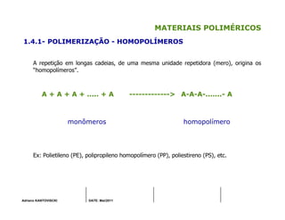 Adriano KANTOVISCKI DATE: Mai/2011
MATERIAIS POLIMÉRICOS
1.4.1- POLIMERIZAÇÃO - HOMOPOLÍMEROS
A repetição em longas cadeias, de uma mesma unidade repetidora (mero), origina os
“homopolímeros”.
A + A + A + ..... + A -------------> A-A-A-.......- A
monômeros homopolímero
Ex: Polietileno (PE), polipropileno homopolímero (PP), poliestireno (PS), etc.
 