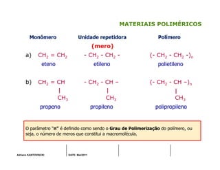 Adriano KANTOVISCKI DATE: Mai/2011
MATERIAIS POLIMÉRICOS
Monômero Unidade repetidora Polímero
(mero)
a) CH2 = CH2 - CH2 - CH2 - (- CH2 - CH2 -)n
eteno etileno polietileno
b) CH2 = CH - CH2 - CH – (- CH2 - CH –)n
CH3 CH3 CH3
propeno propileno polipropileno
O parâmetro “n” é definido como sendo o Grau de Polimerização do polímero, ou
seja, o número de meros que constitui a macromolécula.
 