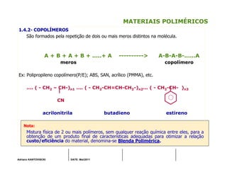Adriano KANTOVISCKI DATE: Mai/2011
MATERIAIS POLIMÉRICOS
1.4.2- COPOLÍMEROS
São formados pela repetição de dois ou mais meros distintos na molécula.
A + B + A + B + .....+ A ----------> A-B-A-B-......A
meros copolímero
Ex: Polipropileno copolímero(P/E); ABS, SAN, acrílico (PMMA), etc.
.... ( - CH2 – CH-)n1 .... ( - CH2-CH=CH-CH2-)n2... ( - CH2-CH- )n3
CN
acrilonitrila butadieno estireno
Nota:
Mistura física de 2 ou mais polímeros, sem qualquer reação química entre eles, para a
obtenção de um produto final de características adequadas para otimizar a relação
custo/eficiência do material, denomina-se Blenda Polimérica.
 