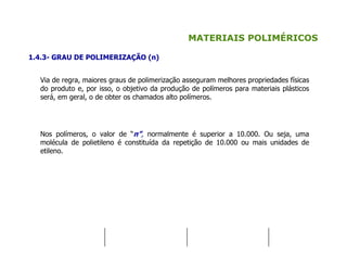 MATERIAIS POLIMÉRICOS
1.4.3- GRAU DE POLIMERIZAÇÃO (n)
Via de regra, maiores graus de polimerização asseguram melhores propriedades físicas
do produto e, por isso, o objetivo da produção de polímeros para materiais plásticos
será, em geral, o de obter os chamados alto polímeros.
Nos polímeros, o valor de “n”, normalmente é superior a 10.000. Ou seja, uma
molécula de polietileno é constituída da repetição de 10.000 ou mais unidades de
etileno.
 