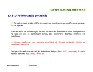 Adriano KANTOVISCKI DATE: Mai/2011
MATERIAIS POLIMÉRICOS
1.4.5.1- Polimerização por Adição
Os polímeros de adição obtêm-se a partir de monômeros que contêm uma ou várias
duplas ligações.
O resultado da polimerização de uma só classe de monômeros é um homopolímero.
No caso em que se polimerizam juntos, dois monômeros distintos, obtém-se um
copolímero.
Formam polímeros com unidades repetitivas de fórmula molecular idêntica ao
monômero de partida.
Exemplos de polímeros de adição: Polietileno; Polipropileno; PVC; Neoprene; Borracha
natural; Borracha fria; Orlon; Teflon, etc
 