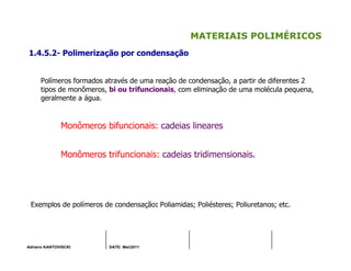 Adriano KANTOVISCKI DATE: Mai/2011
MATERIAIS POLIMÉRICOS
1.4.5.2- Polimerização por condensação
Polímeros formados através de uma reação de condensação, a partir de diferentes 2
tipos de monômeros, bi ou trifuncionais, com eliminação de uma molécula pequena,
geralmente a água.
Monômeros bifuncionais: cadeias lineares
Monômeros trifuncionais: cadeias tridimensionais.
Exemplos de polímeros de condensação: Poliamidas; Poliésteres; Poliuretanos; etc.
 