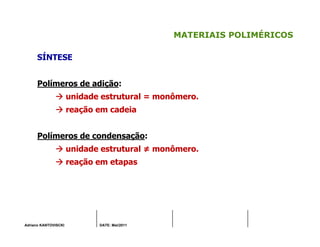 Adriano KANTOVISCKI DATE: Mai/2011
MATERIAIS POLIMÉRICOS
SÍNTESE
Polímeros de adição:
unidade estrutural = monômero.
reação em cadeia
Polímeros de condensação:
unidade estrutural ≠ monômero.
reação em etapas
 