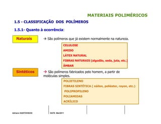 Adriano KANTOVISCKI DATE: Mai/2011
MATERIAIS POLIMÉRICOS
1.5 - CLASSIFICAÇÃO DOS POLÍMEROS
1.5.1- Quanto à ocorrência:
Naturais São polímeros que já existem normalmente na natureza.
Sintéticos São polímeros fabricados pelo homem, a partir de
moléculas simples.
CELULOSE
AMIDO
LÁTEX NATURAL
FIBRAS NATURAIS (algodão, seda, juta, etc.)
ÂMBAR
POLIETILENO
FIBRAS SINTÉTICA ( náilon, poliéster, rayon, etc.)
POLIPROPILENO
POLIAMIDAS
ACRÍLICO
 