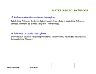 Adriano KANTOVISCKI DATE: Mai/2011
MATERIAIS POLIMÉRICOS
Polímeros de cadeia carbônica homogênea
Poliolefinas, Polímeros de dienos, Polímeros estirênicos, Polímeros vinílicos, Polímeros
acrílicos, Polímeros de ésteres, Poli(fenol - formaldeído).
Polímeros de cadeia heterogênea
Derivados das celulose; Poliéteres; Poliésteres; Policarbonato; Poliamidas; Poliuretanos;
Aminoplásticos; Silicones
 