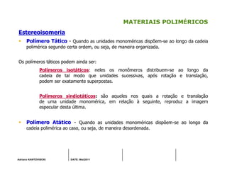 Adriano KANTOVISCKI DATE: Mai/2011
MATERIAIS POLIMÉRICOS
Estereoisomeria
Polímero Tático - Quando as unidades monoméricas dispõem-se ao longo da cadeia
polimérica segundo certa ordem, ou seja, de maneira organizada.
Os polímeros táticos podem ainda ser:
Polímeros isotáticos: neles os monômeros distribuem-se ao longo da
cadeia de tal modo que unidades sucessivas, após rotação e translação,
podem ser exatamente superpostas.
Polímeros sindiotáticos: são aqueles nos quais a rotação e translação
de uma unidade monomérica, em relação à seguinte, reproduz a imagem
especular desta última.
Polímero Atático - Quando as unidades monoméricas dispõem-se ao longo da
cadeia polimérica ao caso, ou seja, de maneira desordenada.
 