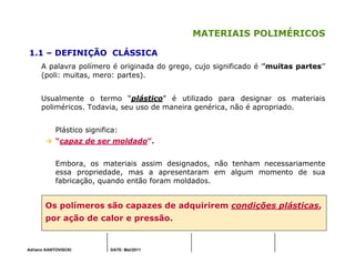 Adriano KANTOVISCKI DATE: Mai/2011
MATERIAIS POLIMÉRICOS
1.1 – DEFINIÇÃO CLÁSSICA
A palavra polímero é originada do grego, cujo significado é ’’muitas partes’’
(poli: muitas, mero: partes).
Usualmente o termo “plástico” é utilizado para designar os materiais
poliméricos. Todavia, seu uso de maneira genérica, não é apropriado.
Plástico significa:
“capaz de ser moldado”.
Embora, os materiais assim designados, não tenham necessariamente
essa propriedade, mas a apresentaram em algum momento de sua
fabricação, quando então foram moldados.
Os polímeros são capazes de adquirirem condições plásticas,
por ação de calor e pressão.
 