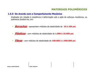 Adriano KANTOVISCKI DATE: Mai/2011
MATERIAIS POLIMÉRICOS
1.5.5- De Acordo com o Comportamento Mecânico
Analisado em relação à resistência à deformação sob a ação de esforços mecânicos, os
polímeros dividem-se, em:
Borrachas - apresentam módulos de elasticidade de 10 à 100 psi;
Plásticos - com módulos de elasticidade de 1.000 à 10.000 psi;
Fibras - com módulos de elasticidade de 100.000 à 1.000.000 psi.
 
