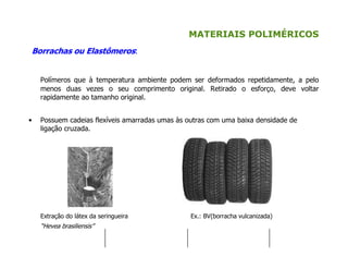 MATERIAIS POLIMÉRICOS
Borrachas ou Elastômeros:
Polímeros que à temperatura ambiente podem ser deformados repetidamente, a pelo
menos duas vezes o seu comprimento original. Retirado o esforço, deve voltar
rapidamente ao tamanho original.
• Possuem cadeias flexíveis amarradas umas às outras com uma baixa densidade de
ligação cruzada.
Extração do látex da seringueira Ex.: BV(borracha vulcanizada)
“Hevea brasiliensis”
 