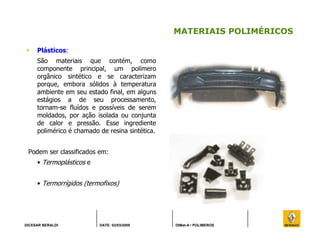 DICESAR BERALDI DATE: 02/03/2008 DIMat-A / POLIMEROS
MATERIAIS POLIMÉRICOS
Plásticos:
São materiais que contém, como
componente principal, um polímero
orgânico sintético e se caracterizam
porque, embora sólidos à temperatura
ambiente em seu estado final, em alguns
estágios a de seu processamento,
tornam-se fluídos e possíveis de serem
moldados, por ação isolada ou conjunta
de calor e pressão. Esse ingrediente
polimérico é chamado de resina sintética.
Podem ser classificados em:
• Termoplásticos e
• Termorrígidos (termofixos)
 
