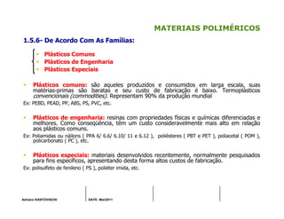 Adriano KANTOVISCKI DATE: Mai/2011
MATERIAIS POLIMÉRICOS
1.5.6- De Acordo Com As Famílias:
Plásticos Comuns
Plásticos de Engenharia
Plásticos Especiais
Plásticos comuns: são aqueles produzidos e consumidos em larga escala, suas
matérias-primas são baratas e seu custo de fabricação é baixo. Termoplásticos
convencionais (commodities). Representam 90% da produção mundial
Ex: PEBD, PEAD, PP, ABS, PS, PVC, etc.
Plásticos de engenharia: resinas com propriedades físicas e químicas diferenciadas e
melhores. Como conseqüência, têm um custo consideravelmente mais alto em relação
aos plásticos comuns.
Ex: Poliamidas ou náilons ( PPA 6/ 6.6/ 6.10/ 11 e 6.12 ), poliésteres ( PBT e PET ), poliacetal ( POM ),
policarbonato ( PC ), etc.
Plásticos especiais: materiais desenvolvidos recentemente, normalmente pesquisados
para fins específicos, apresentando desta forma altos custos de fabricação.
Ex: polisulfeto de fenileno ( PS ), poliéter imida, etc.
 