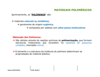 Adriano KANTOVISCKI DATE: Mai/2011
MATERIAIS POLIMÉRICOS
Quimicamente, os “POLÍMEROS” são:
materiais naturais ou sintéticos,
geralmente de origem orgânica,
compostos por cadeias com altos pesos moleculares
Obtenção dos Polímeros:
São obtidos através de reações químicas de polimerização, que formam
estruturas moleculares que consistem na repetição de pequenas
unidades, chamadas meros.
O tamanho e a estrutura da molécula do polímero determinam as
propriedades do material plástico.
 