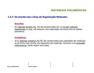 Adriano KANTOVISCKI DATE: Mai/2011
MATERIAIS POLIMÉRICOS
1.5.7- De Acordo com o Grau de Organização Molecular:
Amorfos
Os materiais amorfos (fig. 3a) são caracterizados por um arranjo molecular
desordenado ou seja, não possuem uma organização estrutural entre as cadeias
poliméricas.
Cristalinos
Já os materiais cristalinos (fig.3b) são caracterizados pela capacidade das moléculas,
ou de forma mais correta, dos segmentos das moléculas, formarem uma ordenação
tridimensional, dando origem aos cristais.
 