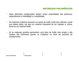 Adriano KANTOVISCKI DATE: Mai/2011
MATERIAIS POLIMÉRICOS
Estas diferentes configurações afetam certas propriedades dos polímeros,
especialmente a fusibilidade e a solubilidade.
Os materiais cristalinos possuem um ponto de fusão muito bem definido, sendo
que abaixo deste, ele seja um material impossível de ser injetado e, acima,
torne-se um material fluído.
Já os materiais amorfos apresentam uma faixa de fusão mais ampla e não
fundem tão facilmente quanto os cristalinos no inicio do processo de
amolecimento.
 