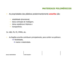 Adriano KANTOVISCKI DATE: Mai/2011
MATERIAIS POLIMÉRICOS
As propriedades dos plásticos predominantemente amorfos são:
estabilidade dimensional;
baixa contração de moldagem;
ótima resistência à fluência e
transparência.
Ex: ABS, PS, PC, PMMA, etc.
As Regiões amorfas contribuem principalmente, para conferir ao polímero:
flexibilidade,
maciez e elasticidade.
 