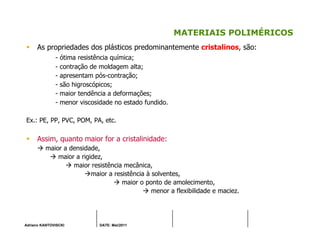 Adriano KANTOVISCKI DATE: Mai/2011
MATERIAIS POLIMÉRICOS
As propriedades dos plásticos predominantemente cristalinos, são:
- ótima resistência química;
- contração de moldagem alta;
- apresentam pós-contração;
- são higroscópicos;
- maior tendência a deformações;
- menor viscosidade no estado fundido.
Ex.: PE, PP, PVC, POM, PA, etc.
Assim, quanto maior for a cristalinidade:
maior a densidade,
maior a rigidez,
maior resistência mecânica,
maior a resistência à solventes,
maior o ponto de amolecimento,
menor a flexibilidade e maciez.
 