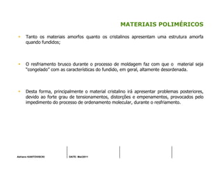 Adriano KANTOVISCKI DATE: Mai/2011
MATERIAIS POLIMÉRICOS
Tanto os materiais amorfos quanto os cristalinos apresentam uma estrutura amorfa
quando fundidos;
O resfriamento brusco durante o processo de moldagem faz com que o material seja
“congelado” com as características do fundido, em geral, altamente desordenada.
Desta forma, principalmente o material cristalino irá apresentar problemas posteriores,
devido ao forte grau de tensionamentos, distorções e empenamentos, provocados pelo
impedimento do processo de ordenamento molecular, durante o resfriamento.
 