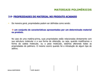 Adriano KANTOVISCKI DATE: Mai/2011
MATERIAIS POLIMÉRICOS
2.0- PROPRIEDADES DO MATERIAL NO PRODUTO ACABADO
De maneira geral, propriedades podem ser definidas como sendo:
um conjunto de características apresentadas por um determinado material
ou produto.
No caso de uma matéria-prima, suas propriedades estão relacionadas diretamente com
sua estrutura molecular e a sua forma de obtenção, ou seja, quando modificamos a
forma da cadeia molecular, ou o peso molecular, estamos alterando todas as
propriedades do polímero. O mesmo ocorre quando há a introdução de algum tipo de
aditivo.
 