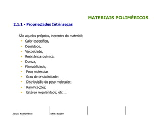 Adriano KANTOVISCKI DATE: Mai/2011
MATERIAIS POLIMÉRICOS
2.1.1 - Propriedades Intrínsecas
São aquelas próprias, inerentes do material:
Calor especifico,
Densidade,
Viscosidade,
Resistência química,
Dureza,
Flamabilidade,
Peso molecular
Grau de cristalinidade;
Distribuição do peso molecular;
Ramificações;
Estéreo regularidade; etc ...
 