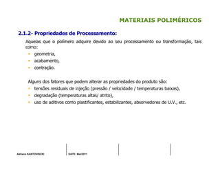 Adriano KANTOVISCKI DATE: Mai/2011
MATERIAIS POLIMÉRICOS
2.1.2- Propriedades de Processamento:
Aquelas que o polímero adquire devido ao seu processamento ou transformação, tais
como:
geometria,
acabamento,
contração.
Alguns dos fatores que podem alterar as propriedades do produto são:
tensões residuais de injeção (pressão / velocidade / temperaturas baixas),
degradação (temperaturas altas/ atrito),
uso de aditivos como plastificantes, estabilizantes, absorvedores de U.V., etc.
 