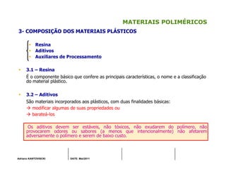 Adriano KANTOVISCKI DATE: Mai/2011
MATERIAIS POLIMÉRICOS
3- COMPOSIÇÃO DOS MATERIAIS PLÁSTICOS
Resina
Aditivos
Auxiliares de Processamento
3.1 – Resina
É o componente básico que confere as principais características, o nome e a classificação
do material plástico.
3.2 – Aditivos
São materiais incorporados aos plásticos, com duas finalidades básicas:
modificar algumas de suas propriedades ou
barateá-los
Os aditivos devem ser estáveis, não tóxicos, não exudarem do polímero, não
provocarem odores ou sabores (a menos que intencionalmente) não afetarem
adversamente o polímero e serem de baixo custo.
 