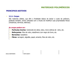 Adriano KANTOVISCKI DATE: Mai/2011
MATERIAIS POLIMÉRICOS
PRINCIPAIS ADITIVOS
3.2.1- Cargas
São materiais sólidos, que têm a finalidade básica de baixar o custo do polímero,
podendo também, serem utilizadas com o intuito de modificar suas propriedades físicas
(mecânicas, térmicas, elétricas).
As cargas podem ser:
Partículas Inertes: Carbonato de cálcio, talco, micro esferas de vidro, etc.
Reforçantes: fibra de vidro, elastômero com negro de fumo, etc.
Borrachas: butadieno
Fibras: serragem, algodão, papel, amianto, fibra de vidro, etc.
 