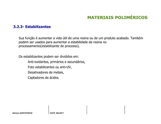 Adriano KANTOVISCKI DATE: Mai/2011
MATERIAIS POLIMÉRICOS
3.2.3- Estabilizantes
Sua função é aumentar a vida útil de uma resina ou de um produto acabado. Também
podem ser usados para aumentar a estabilidade da resina no
processamento(estabilizante de processo).
Os estabilizantes podem ser divididos em:
Anti-oxidantes, primários e secundários,
Foto estabilizantes ou anti-UV,
Desativadores de metais,
Captadores de ácidos
 