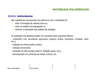 Adriano KANTOVISCKI DATE: Mai/2011
MATERIAIS POLIMÉRICOS
3.2.3.1- Antioxidantes
São substâncias incorporadas aos polímeros com a finalidade de:
inibir a formação de radicais livres ou
inibir as reações de propagação ou
diminuir a velocidade das reações de oxidação.
As oxidações nos plásticos podem ser causadas pelos seguintes fatores:
- ambientes com atmosferas agressivas (vapores ácidos, peróxidos, umidade, calor,
etc.);
- radiação de infravermelho (calor);
- radiação ultravioleta;
- radiações de alta energia (raios-X, radiação gama, etc.);
- decomposição em presença de metais (cobre), etc.
 