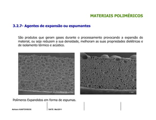 Adriano KANTOVISCKI DATE: Mai/2011
MATERIAIS POLIMÉRICOS
3.2.7- Agentes de expansão ou espumantes
São produtos que geram gases durante o processamento provocando a expansão do
material, ou seja reduzem a sua densidade, melhoram as suas propriedades dielétricas e
de isolamento térmico e acústico.
Polímeros Expandidos em forma de espumas.
 